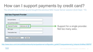 How can I support payments by credit card?
You should have hurried up and bought the previous NAC Guest Server solution (EoS Sept. ‘15)
Support for a single provider.
Not too many asks.
http://www.cisco.com/c/en/us/td/docs/security/nac/guestserver/configuration_guide/21/nacguestserver/g_hotspots.html#wp1068767
 