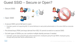 • Secure SSID
• Open SSID
• A secure SSID cannot fall back to open.
• Example: guests not supporting 802.1X cannot fall back to web portal authentication on the same SSID as corporate
users.
• Pre-shared keys (PSK) and keys derived from 802.1X cannot co-exist on a secure SSID.
• On both types of SSIDs you can combine multiple identity services if needed.
• Examples: guest users going through posture assessment, employees going through MDM, employees going
through web portal after device authentication, etc.
Guest SSID – Secure or Open?
 