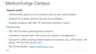 Typical needs:
• Differentiated guest account creation options and customization.
• Support for multiple sponsor groups and privileges.
• Multiple locations with 802.1X most likely already in place.
Positioning:
• ISE with the latest guest/sponsor features.
• Extended customization, with guest and sponsor management.
• Support for differentiating portals based on locations (e.g., AP location, AP
group, FlexConnect group, etc.).
• ISE Portal Builder: https://isepb.cisco.com
Medium/Large Campus
 