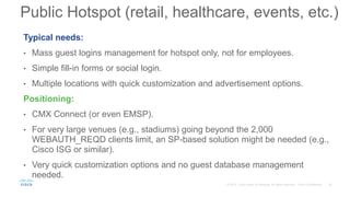 Typical needs:
• Mass guest logins management for hotspot only, not for employees.
• Simple fill-in forms or social login.
• Multiple locations with quick customization and advertisement options.
Positioning:
• CMX Connect (or even EMSP).
• For very large venues (e.g., stadiums) going beyond the 2,000
WEBAUTH_REQD clients limit, an SP-based solution might be needed (e.g.,
Cisco ISG or similar).
• Very quick customization options and no guest database management
needed.
Public Hotspot (retail, healthcare, events, etc.)
 
