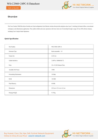 Get a Quote
WS-C2960+24PC-S Datasheet
Buy Huawei, Cisco, Zte, Hpe, Dell, Fortinet Network Equipment
Online In China At Low Price! www.hi-network.com
Overview
The Cisco Catalyst 2960-Plus Series Switches are fixed-configuration Fast Ethernet switches that provide enterprise-class Layer 2 switching for branch offices, conventional
workspaces, and infrastructure applications. They enable reliable and secure operations with lower total cost of ownership through a range of Cisco IOS software features,
including Cisco Catalyst Smart Operations.
Quick Specification
Part Number WS-C2960+24PC-S
Enclosure Type Rack-mountable – 1U
Feature Set LAN Lite
Uplink Interfaces 2 (SFP or 1000BASE-T)
Ports 24 x 10/100 Ethernet Ports
Available PoE Power 370W
Forwarding Performance 16 Gbps
RAM 128 MB
Flash Memory 64 MB
Dimensions 45.0 cm x 33.2 cm x 4.4 cm
Package Weight 9.19 Kg
 