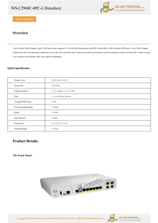 WS-C2960C-8PC-LDatasheet
Copyright © 2022 Hi-Network.com | HAILIAN TECHNOLOGY CO., LIMITED | All Rights Reserved.
Overview
Cisco Catalyst 2960 Compact 8 ports LAN Base switch supports 8 x 10/100 Fast Ethernet ports with POE which offers 124W available POE power. Cisco 2960 Compact
switches are ideal for connecting multiple devices on the retail sales floor and in classrooms, hotels, and factories and for extending wireless LAN networks: wherever space
is at a premium and multiple cable runs could be challenging.
Quick Specification
Product Code WS-C2960C-8PC-L
Feature Set LAN Base
Uplink Interfaces 2 x 1G copper or 2 x 1G SFP
Ports 8 x 10/100 Fast Ethernet
Available POE Power 124W
Forwarding Bandwidth 10 Gbps
RAM 128 MB
Flash Memory 64 MB
Dimensions 4.6 x 26.9 x 23.9 cm
Package Weight 4.38 Kg
Product Details:
The Front Panel:
 