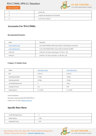 Get a Quote
WS-C2960L-8PS-LL Datasheet
Buy Huawei, Cisco, Zte, Hpe, Dell, Fortinet Network Equipment
Online In China At Low Price! www.hi-network.com
① Security Slot
② A loop( for the optional power cord retainer)
③ An AC Power Connector
Accessories For WS-C2960L:
Recommended Elements:
Model Description
CAB-CONSOLE-USB Cisco CAB-CONSOLE-USB Console Cable 6 ft with USB Type A and mini-B
CAB-CONSOLE-RJ45 Cisco CAB-CONSOLE-RJ45 Console Cable 6ft with RJ45 and DB9F
CAB-ACE= CAB-ACE= AC Power Cord (Europe), C13, CEE 7, 1.5M
CAB-ACU= CAB-ACU= AC Power Cord (UK), C13, BS 1363, 2.5m
Compare To Similar Items:
Models WS-C2960L-8TS-LL WS-C2960L-8PS-LL
IOS LAN Lite LAN Lite
Forwarding bandwidth 10 Gbps 10 Gbps
Switching bandwidth 20 Gbps 20 Gbps
10/100/1000 Ethernet Ports 8 8 PoE+
Available PoE Power N/A 67W
Uplink Interfaces 2 x 1G SFP 2 x 1G SFP
Get more information:
Do you have any question about WS-C2960L-8PS-LL?
Contact us now via e-mail: info@hi-network.com
Specific Data Sheet:
10/100/1000 Ethernet Ports 8
Uplink Interfaces 2 SFP
Available PoE Power 67W
 