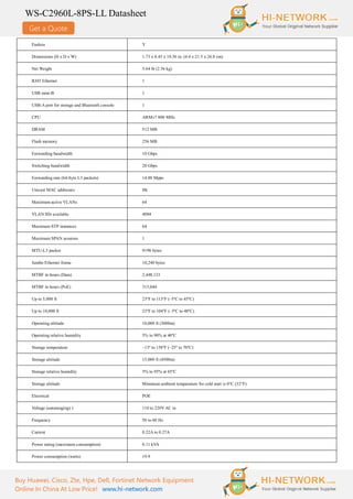 Get a Quote
WS-C2960L-8PS-LL Datasheet
Buy Huawei, Cisco, Zte, Hpe, Dell, Fortinet Network Equipment
Online In China At Low Price! www.hi-network.com
Fanless Y
Dimensions (H x D x W) 1.73 x 8.45 x 10.56 in. (4.4 x 21.5 x 26.8 cm)
Net Weight 5.64 lb (2.56 kg)
RJ45 Ethernet 1
USB mini-B 1
USB-A port for storage and Bluetooth console 1
CPU ARMv7 800 MHz
DRAM 512 MB
Flash memory 256 MB
Forwarding bandwidth 10 Gbps
Switching bandwidth 20 Gbps
Forwarding rate (64-byte L3 packets) 14.88 Mpps
Unicast MAC addresses 8K
Maximum active VLANs 64
VLAN IDs available 4094
Maximum STP instances 64
Maximum SPAN sessions 1
MTU-L3 packet 9198 bytes
Jumbo Ethernet frame 10,240 bytes
MTBF in hours (Data) 2,448,133
MTBF in hours (PoE) 315,044
Up to 5,000 ft 23ºF to 113ºF (–5ºC to 45ºC)
Up to 10,000 ft 23ºF to 104ºF (–5ºC to 40ºC)
Operating altitude 10,000 ft (3000m)
Operating relative humidity 5% to 90% at 40ºC
Storage temperature –13º to 158ºF (–25º to 70ºC)
Storage altitude 15,000 ft (4500m)
Storage relative humidity 5% to 95% at 65ºC
Storage altitude Minimum ambient temperature for cold start is 0°C (32°F)
Electrical POE
Voltage (autoranging) 1 110 to 220VAC in
Frequency 50 to 60 Hz
Current 0.22A to 0.27A
Power rating (maximum consumption) 0.11 kVA
Power consumption (watts) 19.9
 