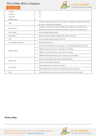 Get a Quote
WS-C2960L-8PS-LL Datasheet
Buy Huawei, Cisco, Zte, Hpe, Dell, Fortinet Network Equipment
Online In China At Low Price! www.hi-network.com
0% traffic
10% traffic
100% traffic
Weighted average
22.0
22.0
21.3
Safety
UL 60950-1 Second Edition, CAN/CSA-C22.2 No. 60950-1 Second Edition, EN 60950-1 Second Edition,
IEC 60950-1 Second Edition, AS/NZS 60950-1
EMC: emissions
47CFR Part 15 (CFR 47) Class A, AS/NZS CISPR22 Class A, CISPR22 Class A, EN55022 Class A,
ICES003 Class A, VCCI Class A, EN61000-3-2, EN61000-3-3, KN22 Class A, CNS13438 Class A
EMC: immunity EN55024, CISPR24, EN300386, KN24
Environmental Reduction of Hazardous Substances (RoHS) including Directive 2011/65/EU
Telco Common Language Equipment Identifier (CLEI) code
U.S. government certifications USGv6 and IPv6 Ready Logo
Ethernet interfaces
10BASE-T ports: RJ-45 connectors, 2-pair Category 3, 4, or 5 unshielded twisted-pair (UTP) cabling
100BASE-TX ports: RJ-45 connectors, 2-pair Category 5 UTP cabling
1000BASE-T ports: RJ-45 connectors, 4-pair Category 5 UTP cabling
1000BASE-T SFP-based ports: RJ-45 connectors, 4-pair Category 5 UTP cabling
Indicator LEDs
Per-port status: link integrity, disabled, activity, speed, and full duplex
System status: system, PoE, and link speed
Console cables
CAB-CONSOLE-RJ45 Console cable 6 ft. with RJ-45
CAB-CONSOLE-USB Console cable 6 ft. with USB Type A and mini-B connectors
Power Use the supplied AC power cord to connect the AC power connector to an AC power outlet
Want to Buy
 