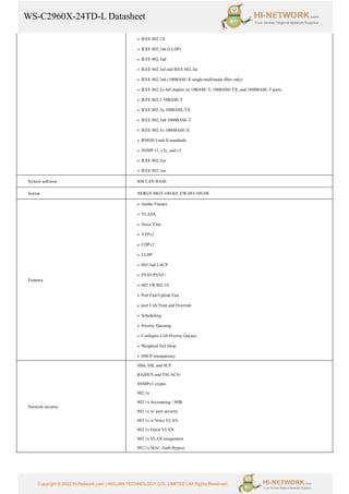 WS-C2960X-24TD-L Datasheet
Copyright © 2022 Hi-Network.com | HAILIAN TECHNOLOGY CO., LIMITED | All Rights Reserved.
● IEEE 802.1X
● IEEE 802.1ab (LLDP)
● IEEE 802.3ad
● IEEE 802.3af and IEEE 802.3at
● IEEE 802.3ah (100BASE-X single/multimode fiber only)
● IEEE 802.3x full duplex on 10BASE-T, 100BASE-TX, and 1000BASE-T ports
● IEEE 802.3 10BASE-T
● IEEE 802.3u 100BASE-TX
● IEEE 802.3ab 1000BASE-T
● IEEE 802.3z 1000BASE-X
● RMON I and II standards
● SNMP v1, v2c, and v3
● IEEE 802.3az
● IEEE 802.1ax
System software IOS LAN BASE
license NERGY-MGT-100-K9, EW-DO-100-DE
Features
● Jumbo Frames
● VLANS
● Voice Vlan
● VTPv2
● CDPv2
● LLDP
● 802.3ad LACP
● PVST/PVST+
● 802.1W/802.1S
● Port Fast/Uplink Fast
● port CoS Trust and Override
● Scheduling
● Priority Queuing
● Configure CoS Priority Queues
● Weighted Tail Drop
● DSCP transparency
Network security
SSH, SSL and SCP
RADIUS and TACACS+
SNMPv3 crypto
802.1x
802.1x Accounting / MIB
802.1x w/ port security
802.1x w/Voice VLAN
802.1x Guest VLAN
802.1x VLAN assignment
802.1x MAC-Auth Bypass
 