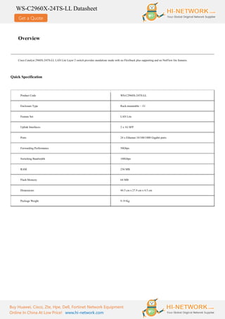 Get a Quote
WS-C2960X-24TS-LL Datasheet
Buy Huawei, Cisco, Zte, Hpe, Dell, Fortinet Network Equipment
Online In China At Low Price! www.hi-network.com
Overview
Cisco Catalyst 2960X-24TS-LL LAN Lite Layer 2 switch provides standalone mode with no FlexStack plus supporting and no NetFlow lite features.
Quick Specification
Product Code WS-C2960X-24TS-LL
Enclosure Type Rack-mountable – 1U
Feature Set LAN Lite
Uplink Interfaces 2 x 1G SFP
Ports 24 x Ethernet 10/100/1000 Gigabit ports
Forwarding Performance 50Gbps
Switching Bandwidth 100Gbps
RAM 256 MB
Flash Memory 64 MB
Dimensions 44.5 cm x 27.9 cm x 4.5 cm
Package Weight 9.19 Kg
 