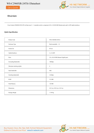 Get a Quote
WS-C2960XR-24TS-I Datasheet
Buy Huawei, Cisco, Zte, Hpe, Dell, Fortinet Network Equipment
Online In China At Low Price! www.hi-network.com
Overview
Cisco Catalyst 2960XR-24TS-I IP Lite Base layer 2 – 3 stackable switch is comprised of 24 x 10/100/1000 Ethernet ports and 4 x SFP uplink interfaces.
Quick Specification
Product Code WS-C2960XR-24TS-I
Enclosure Type Rack-mountable – 1U
Feature Set IP Lite
Uplink Interfaces 4 x 1G SFP
Ports 24 x 10/10/1000 Ethernet Gigabit ports
Forwarding Bandwidth 108Gbps
Maximum stacking number 8
Stack bandwidth 80G
Switching Bandwidth 216Gbps
RAM 512 MB
Flash Memory 128 MB
Dimensions 44.5 cm x 40.8 cm x 4.45 cm
Package Weight 17.49 Kg
 