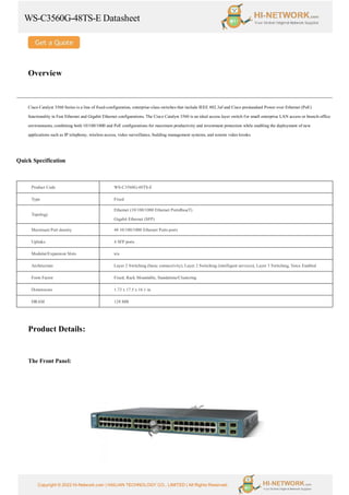 WS-C3560G-48TS-E Datasheet
Copyright © 2022 Hi-Network.com | HAILIAN TECHNOLOGY CO., LIMITED | All Rights Reserved.
Overview
Cisco Catalyst 3560 Series is a line of fixed-configuration, enterprise-class switches that include IEEE 802.3af and Cisco prestandard Power over Ethernet (PoE)
functionality in Fast Ethernet and Gigabit Ethernet configurations. The Cisco Catalyst 3560 is an ideal access layer switch for small enterprise LAN access or branch-office
environments, combining both 10/100/1000 and PoE configurations for maximum productivity and investment protection while enabling the deployment of new
applications such as IP telephony, wireless access, video surveillance, building management systems, and remote video kiosks.
Quick Specification
Product Code WS-C3560G-48TS-E
Type Fixed
Topology
Ethernet (10/100/1000 Ethernet PortsBaseT)
Gigabit Ethernet (SFP)
Maximum Port density 48 10/100/1000 Ethernet Ports ports
Uplinks 4 SFP ports
Modular/Expansion Slots n/a
Architecture Layer 2 Switching (basic connectivity), Layer 2 Switching (intelligent services), Layer 3 Switching, Voice Enabled
Form Factor Fixed, Rack Mountable, Standalone/Clustering
Dimensions 1.73 x 17.5 x 16.1 in.
DRAM 128 MB
Product Details:
The Front Panel:
 