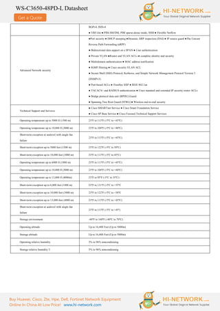 Get a Quote
WS-C3650-48PD-L Datasheet
Buy Huawei, Cisco, Zte, Hpe, Dell, Fortinet Network Equipment
Online In China At Low Price! www.hi-network.com
BGPv4, ISISv4
● VRF-lite ● PIM-SM/DM, PIM sparse-dense mode, SSM ● Flexible Netflow
Advanced Network security
●Port security ● DHCP snooping ●Dynamic ARP inspection (DAI) ● IP source guard ●The Unicast
Reverse Path Forwarding (uRPF)
● Bidirectional data support on a SPAN ● User authentication
● Private VLAN ●Router and VLAN ACLs ● complete identity and security
● Multidomain authentication ● MAC address notification
● IGMP filtering ● Cisco security VLAN ACL
● Secure Shell (SSH) Protocol, Kerberos, and Simple Network Management Protocol Version 3
(SNMPv3)
● Port-based ACLs ● TrustSec SXP ● IEEE 802.1ae
● TACACS+ and RADIUS authentication ● Cisco standard and extended IP security router ACLs
● Bridge protocol data unit (BPDU) Guard
● Spanning Tree Root Guard (STRG) ● Wireless end-to-end security
Technical Support and Services
● Cisco SMARTnet Service ● Cisco Smart Foundation Service
● Cisco SP Base Service ● Cisco Focused Technical Support Services
Operating temperature up to 5000 ft (1500 m) 23ºF to 113ºF (-5ºC to +45ºC)
Operating temperature up to 10,000 ft (3000 m) 23ºF to 104ºF (-5ºC to +40ºC)
Short-term exception at sealevel with single fan
failure
23ºF to 113ºF (-5ºC to +45ºC)
Short-term exception up to 5000 feet (1500 m) 23ºF to 122ºF (-5ºC to 50ºC)
Short-term exception up to 10,000 feet (3000 m) 23ºF to 113ºF (-5ºC to 45ºC)
Operating temperature up to 6000 ft (1800 m) 23ºF to 113ºF (-5ºC to +45ºC)
Operating temperature up to 10,000 ft (3000 m) 23ºF to 104ºF (-5ºC to +40ºC)
Operating temperature up to 13,000 ft (4000m) 23ºF to 95ºF (-5ºC to 35ºC)
Short-term exception up to 6,000 feet (1800 m) 23ºF to 131ºF (-5ºC to +55ºC
Short-term exception up to 10,000 feet (3000 m) 23ºF to 122ºF (-5ºC to +50ºC
Short-term exception up to 13,000 feet (4000 m) 23ºF to 113ºF (-5ºC to +45ºC)
Short-term exception at sealevel with single fan
failure
23ºF to 113ºF (-5ºC to +45º)
Storage environment -40ºF to 160ºF (-40ºC to 70ºC)
Operating altitude Up to 16,400 Feet (Up to 5000m)
Storage altitude Up to 16,400 Feet (Up to 5000m)
Operating relative humidity 5% to 96% noncondensing
Storage relative humidity 5 5% to 96% noncondensing
 