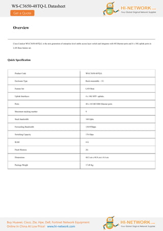 Get a Quote
WS-C3650-48TQ-L Datasheet
Buy Huawei, Cisco, Zte, Hpe, Dell, Fortinet Network Equipment
Online In China At Low Price! www.hi-network.com
Overview
Cisco Catalyst WS-C3650-48TQ-L is the next generation of enterprise-level stable access layer switch and integrates with 48 Ethernet ports and 4 x 10G uplink ports in
LAN Base feature set.
Quick Specification
Product Code WS-C3650-48TQ-L
Enclosure Type Rack-mountable – 1U
Feature Set LAN Base
Uplink Interfaces 4 x 10G SFP+ uplinks
Ports 48 x 10/100/1000 Ethernet ports
Maximum stacking number 9
Stack bandwidth 160 Gpbs
Forwarding Bandwidth 130.95Mpps
Switching Capacity 176 Gbps
RAM 4 G
Flash Memory 2G
Dimensions 44.5 cm x 44.8 cm x 4.4 cm
Package Weight 17.49 Kg
 