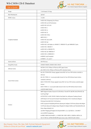 Get a Quote
WS-C3850-12S-E Datasheet
Buy Huawei, Cisco, Zte, Hpe, Dell, Fortinet Network Equipment
Online In China At Low Price! www.hi-network.com
Weight 15.48 Pounds (7.02 Kg)
Rack Mounting Kit optional
MTBF in hours 315,840
Compliant Standards
● IEEE 802.1D Spanning Tree Protoco
● IEEE 802.1p CoS Prioritization
● IEEE 802.1Q VLAN
● IEEE 802.1s
● IEEE 802.1w
● IEEE 802.1X
● IEEE 802.1X-Rev
●IEEE 802.11
● IEEE 802.1ab (LLDP)
● IEEE 802.3ad
● IEEE 802.3x full duplex on 10BASE-T, 100BASE-TX, and 1000BASE-T ports
● IEEE 802.3 10BASE-T
● IEEE 802.3u 100BASE-TX
● IEEE 802.3ab 1000BASE-T
● IEEE 802.3z 1000BASE-X
● RMON I and II standards
● SNMP v1, v2c, and v3
System software IOS IP Service
EnergyWise license ENERGY-MGMT, ENERGY-MGT-100-K9
Software license
●C3850-12-S-E: IP Base to IP Services RTU paper license
●L-C3850-12-S-E: IP Base to IP Services RTU electronic license
Access Point Licenses
●L-LIC-CT3850-UPG: Primary upgrade license SKU for Cisco 3850 wireless controller (e-
delivery)
●L-LIC-CTIOS-1A: 1 access point adder license for Cisco IOS Software based wireless
controller (e-delivery)
●LIC-CT3850-UPG: Primary upgrade license SKU for Cisco 3850 wireless controller (paper
license)
●LIC-CTIOS-1A: 1 access point adder license for the Cisco IOS Software based wireless
controller (paper license)
Features
●RPS Support ● Jumbo Frames ● VLANS ●Voice Vlan ●VTPv2 ●CDPv2 ●LLDP ● 802.3ad
LACP and PAgP
● PVST/PVST+ ● 802.1W/802.1S ●Port Fast/Uplink Fast ●Dynamic Trunking Protocol
(DTP) ● port CoS Trust and Override ● Trusted Boundary ● ACL Classification ●ingress
Policing ● Auto QoS ● Per VLAN policies
● 802.1p queues ● Scheduling ● Priority Queuing ● Configure CoS Priority Queues ●Configure
CoS Priority Queues ● Configure Queue Weights ● Configure Buffers and Thresholds ●Class &
Policy Maps ● Modify CoS
and DSCP Mapping ● Weighted Tail Drop ● IGMPv1,v2,v3 and MLDv1, v2 ● DHCP
server ● DSCP transparency
● HSRP, VRRP, BLGP ● RIPv1, v2 EIGRP, PIM OSPF, OSPFv3, EIGRPv6, BGPv4, IS-
ISv4 ● VRF-lite ● PIM-SM/DM,PIM sparse-dense mode, SSM ● Flexible Netflow
 