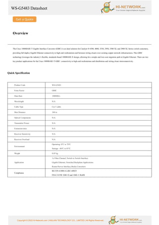 WS-G5483 Datasheet
Copyright © 2022 Hi-Network.com | HAILIAN TECHNOLOGY CO., LIMITED | All Rights Reserved.
Overview
The Cisco 1000BASE-T Gigabit Interface Converter (GBIC) is an ideal solution for Catalyst ® 6500, 4000, 3550, 2950, 3500 XL and 2900 XL Series switch customers,
providing full duplex Gigabit Ethernet connectivity to high-end workstations and between wiring closets over existing copper network infrastructures. This GBIC
technology leverages the industry’s flexible, standards-based 1000BASE-X design, allowing for a simple and low-cost migration path to Gigabit Ethernet. There are two
key product applications for the Cisco 1000BASE-T GBIC: connectivity to high-end workstations and distribution and wiring closet interconnectivity.
Quick Specification
Product Code WS-G5483
Form Factor GBIC
Data Rate 1000Mb/s
Wavelength N/A
Cable Type Cat 5 cable
Max Distance 100 m
Optical Components N/A
Transmitter Power N/A
Extinction ratio N/A
Receiver Sensitivity N/A
Receiver Overload N/A
Environment
Operating: 0°C to 70°C
Storage: -40°C to 85°C
Weight 0.05 kg
Application
1x Fiber Channel, Switch to Switch Interface
Gigabit Ethernet, Switched Backplane Applications
Router/Server Interface,Media Converters
Compliance
IEC/EN 61000-4-2,IEC-60825
FDA 21CFR 1040.10 and 1040.11 RoHS
 
