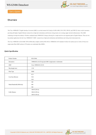 WS-G5486 Datasheet
Copyright © 2022 Hi-Network.com | HAILIAN TECHNOLOGY CO., LIMITED | All Rights Reserved.
Overview
The Cisco 1000BASE-T Gigabit Interface Converter (GBIC) is an ideal solution for Catalyst ® 6500, 4000, 3550, 2950, 3500 XL and 2900 XL Series switch customers,
providing full duplex Gigabit Ethernet connectivity to high-end workstations and between wiring closets over existing copper network infrastructures. This GBIC
technology leverages the industry’s flexible, standards-based 1000BASE-X design, allowing for a simple and low-cost migration path to Gigabit Ethernet. There are two
key product applications for the Cisco 1000BASE-T GBIC: connectivity to high-end workstations and distribution and wiring closet interconnectivity.
The Cisco 1000BASE-LX/LH GBIC (WS-G5486) fully complies with the IEEE 802.3z 1000BASE-LX10 standard. It allows for reaches up to 6.2 miles (10 km) over
single-mode fiber (SMF) and up to 550 meters over multimode fiber (MMF).
Quick Specification
Product Number WS-G5486
Description 1000BASE-LX/LH long haul GBIC (singlemode or multimode)
GBIC Cisco 1000BASE-LX/LH
Wavelength (nm) 1310
Fiber Type MMF
Core Size (Micron)
62.5
50.0
50.0
Modal Bandwidth (MHz/km)
500
400
500
Cable Distance
1804 ft (550 m)
1804 ft (550 m)
1804 ft (550 m)
 