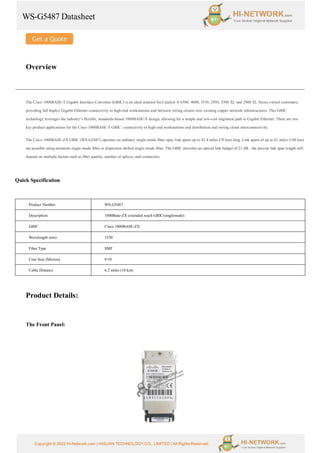 WS-G5487 Datasheet
Copyright © 2022 Hi-Network.com | HAILIAN TECHNOLOGY CO., LIMITED | All Rights Reserved.
Overview
The Cisco 1000BASE-T Gigabit Interface Converter (GBIC) is an ideal solution for Catalyst ® 6500, 4000, 3550, 2950, 3500 XL and 2900 XL Series switch customers,
providing full duplex Gigabit Ethernet connectivity to high-end workstations and between wiring closets over existing copper network infrastructures. This GBIC
technology leverages the industry’s flexible, standards-based 1000BASE-X design, allowing for a simple and low-cost migration path to Gigabit Ethernet. There are two
key product applications for the Cisco 1000BASE-T GBIC: connectivity to high-end workstations and distribution and wiring closet interconnectivity.
The Cisco 1000BASE-ZX GBIC (WS-G5487) operates on ordinary single-mode fiber optic link spans up to 43.4 miles (70 km) long. Link spans of up to 62 miles (100 km)
are possible using premium single-mode fiber or dispersion shifted single-mode fiber. The GBIC provides an optical link budget of 21 dB - the precise link span length will
depend on multiple factors such as fiber quality, number of splices, and connectors.
Quick Specification
Product Number WS-G5487
Description 1000Base-ZX extended reach GBIC(singlemode)
GBIC Cisco 1000BASE-ZX
Wavelength (nm) 1550
Fiber Type SMF
Core Size (Micron) 9/10
Cable Distance 6.2 miles (10 km)
Product Details:
The Front Panel:
 