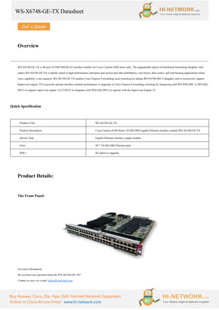 WS-X6748-GE-TX Datasheet
Buy Huawei, Cisco, Zte, Hpe, Dell, Fortinet Network Equipment
Online In China At Low Price! www.hi-network.com
Overview
WS-X6748-GE-TX is 48-port 10/100/1000 RJ-45 interface module for Cisco Catalyst 6500 series only. The upgradeable option of distributed forwarding daughter card
makes WS-X6748-GE-TX is ideally suited to high-performance enterprise and service provider distribution, core-layers, data-center, and web-hosting applications where
voice capability is not required. WS-X6748-GE-TX enables Cisco Express Forwarding local switching by adding WS-F6700-DFC3 daughter card to exclusively support
Supervisor engine 720 to provide optimal interface module performance or upgrades to Cisco Express Forwarding switching by integrating with WS-F6K-DFC or WS-F6K-
DFC3 to support supervisor engine 1A/2/720/32 or integrates with WS-F6K-DFC4 to operate with the Supervisor Engine 2T.
Quick Specification
Product Code WS-X6748-GE-TX
Product Description Cisco Catalyst 6500 Series 10/100/1000 Gigabit Ethernet interface module WS-X6748-GE-TX
Devide Tyde Gigabit Ethernet interface copper module
Ports 48 * 10/100/1000 Ethernet ports
POE+ No option to upgrade
Product Details:
The Front Panel:
Get more information:
Do you have any question about the WS-X6748-GE-TX?
Contact us now via e-mail: info@hi-network.com
 