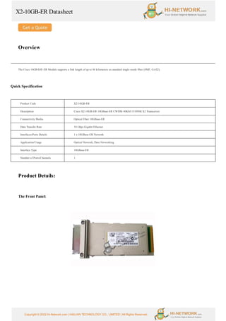 X2-10GB-ER Datasheet
Copyright © 2022 Hi-Network.com | HAILIAN TECHNOLOGY CO., LIMITED | All Rights Reserved.
Overview
The Cisco 10GBASE-ER Module supports a link length of up to 40 kilometers on standard single-mode fiber (SMF, G.652).
Quick Specification
Product Code X2-10GB-ER
Description Cisco X2-10GB-ER 10GBase-ER CWDM 40KM 1510NM X2 Transceiver
Connectivity Media Optical Fiber 10GBase-ER
Data Transfer Rate 10 Gbps Gigabit Ethernet
Interfaces/Ports Details 1 x 10GBase-ER Network
Application/Usage Optical Network, Data Networking
Interface Type 10GBase-ER
Number of Ports/Channels 1
Product Details:
The Front Panel:
 
