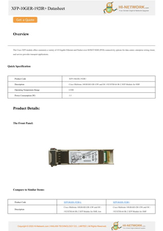 XFP-10GER-192IR+ Datasheet
Copyright © 2022 Hi-Network.com | HAILIAN TECHNOLOGY CO., LIMITED | All Rights Reserved.
Overview
The Cisco XFP module offers customers a variety of 10 Gigabit Ethernet and Packet-over-SONET/SDH (POS) connectivity options for data center, enterprise wiring closet,
and service provider transport applications.
Quick Specification
Product Code XFP-10GER-192IR+
Description Cisco Multirate 10GBASE-ER/-EW and OC-192/STM-64 IR-2 XFP Module for SMF
Operating Temperature Range COM
Power Consumption (W) 3.5
Product Details:
The Front Panel:
Compare to Similar Items:
Product Code XFP10GER-192IR-L XFP10GER-192IR+
Description
Cisco Multirate 10GBASE-ER/-EW and OC-
192/STM-64 IR-2 XFP Module for SMF, low
Cisco Multirate 10GBASE-ER/-EW and OC-
192/STM-64 IR-2 XFP Module for SMF
 