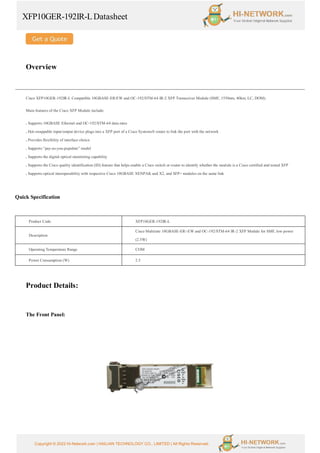 XFP10GER-192IR-LDatasheet
Copyright © 2022 Hi-Network.com | HAILIAN TECHNOLOGY CO., LIMITED | All Rights Reserved.
Overview
Cisco XFP10GER-192IR-L Compatible 10GBASE-ER/EW and OC-192/STM-64 IR-2 XFP Transceiver Module (SMF, 1550nm, 40km, LC, DOM).
Main features of the Cisco XFP Module include:
. Supports 10GBASE Ethernet and OC-192/STM-64 data rates
. Hot-swappable input/output device plugs into a XFP port of a Cisco Systems® router to link the port with the network
. Provides flexibility of interface choice
. Supports “pay-as-you-populate” model
. Supports the digital optical monitoring capability
. Supports the Cisco quality identification (ID) feature that helps enable a Cisco switch or router to identify whether the module is a Cisco certified and tested XFP
. Supports optical interoperability with respective Cisco 10GBASE XENPAK and X2, and SFP+ modules on the same link
Quick Specification
Product Code XFP10GER-192IR-L
Description
Cisco Multirate 10GBASE-ER/-EW and OC-192/STM-64 IR-2 XFP Module for SMF, low power
(2.5W)
Operating Temperature Range COM
Power Consumption (W) 2.5
Product Details:
The Front Panel:
 