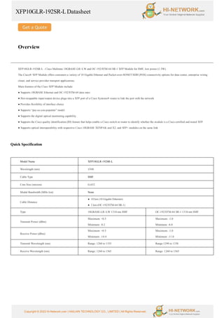XFP10GLR-192SR-LDatasheet
Copyright © 2022 Hi-Network.com | HAILIAN TECHNOLOGY CO., LIMITED | All Rights Reserved.
Overview
XFP10GLR-192SR-L - Cisco Multirate 10GBASE-LR/-LW and OC-192/STM-64 SR-1 XFP Module for SMF, low power (1.5W).
The Cisco® XFP Module offers customers a variety of 10 Gigabit Ethernet and Packet-over-SONET/SDH (POS) connectivity options for data center, enterprise wiring
closet, and service provider transport applications.
Main features of the Cisco XFP Module include:
● Supports 10GBASE Ethernet and OC-192/STM-64 data rates
● Hot-swappable input/output device plugs into a XFP port of a Cisco Systems® router to link the port with the network
● Provides flexibility of interface choice
● Supports “pay-as-you-populate” model
● Supports the digital optical monitoring capability
● Supports the Cisco quality identification (ID) feature that helps enable a Cisco switch or router to identify whether the module is a Cisco certified and tested XFP
● Supports optical interoperability with respective Cisco 10GBASE XENPAK and X2, and SFP+ modules on the same link
Quick Specification
Model Name XFP10GLR-192SR-L
Wavelength (nm) 1310
Cable Type SMF
Core Size (micron) G.652
Modal Bandwidth (MHz km) None
Cable Distance
● 10 km (10 Gigabit Ethernet)
● 2 km (OC-192/STM-64 SR-1)
Type 10GBASE-LR/-LW 1310-nm SMF OC-192/STM-64 SR-1 1310-nm SMF
Transmit Power (dBm)
Maximum: +0.5
Minimum: -8.2
Maximum: -1.0
Minimum: -6.0
Receive Power (dBm)
Maximum: +0.5
Minimum: -14.4
Maximum: -1.0
Minimum: -11.0
Transmit Wavelength (nm) Range: 1260 to 1355 Range:1290 to 1330
Receive Wavelength (nm) Range: 1260 to 1565 Range: 1260 to 1565
 