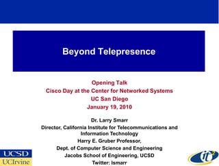 Beyond Telepresence


                  Opening Talk
 Cisco Day at the Center for Networked Systems
                  UC San Diego
                January 19, 2010

                       Dr. Larry Smarr
Director, California Institute for Telecommunications and
                  Information Technology
                Harry E. Gruber Professor,
      Dept. of Computer Science and Engineering
          Jacobs School of Engineering, UCSD
                       Twitter: lsmarr
 