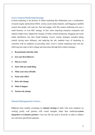 Cisco: Content Marketing Strategy
Content marketing is the practice of online marketing that deliberately uses a combination
of search engine optimization (SEO), various social media channels, and blogging to publish
content that people will seek-out, find and engage with. But content marketing isn't just a
small business, or even B2C strategy. In fact, some surprising enterprise companies and
industry leaders have adopted the strategy of online content production, blogging and social
media distribution into their brand building. Cisco's content strategies included taking
control, having more influence, and replacing the old, outdated ways of marketing to
customers with an emphasis on providing value. Cisco’s content marketing team uses the
following nine steps to drive change and innovation through their content strategies.
1.

Be passionate and take risks

2.

Get your first followers

3.

Plan as a team

4.

Start with one small thing

5.

Make your story tell-able

6.

Pause and reflect

7.

Drive the change

8.

Make it happen

9.

Nurture the change

Channel Management at Cisco :
Cisco has been steadily revamping its channel strategy in India with more emphasis on
working jointly with partners with varied strengths rather than traditional system
integrators and channel partners. Cisco has felt the need to diversify in order to address
new and more specialized segments.

9

 