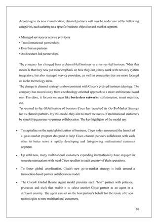 According to its new classification, channel partners will now be under one of the following
categories, each catering to a specific business objective and market segment:
• Managed services or service providers
• Transformational partnerships
• Distribution partners
• Architecture-led partnerships.
The company has changed from a channel-led business to a partner-led business. What this
means is that they now put more emphasis on how they can jointly work with not only system
integrators, but also managed service providers, as well as companies that are more focused
on niche technology areas.
The change in channel strategy is also consistent with Cisco’s evolved business ideology. The
company has moved away from a technology-oriented approach to a more architecture-based
one. Therefore, it focuses on areas like borderless networks, collaboration, smart societies,
etc.
To respond to the Globalisation of business Cisco has launched its Go-To-Market Strategy
for its channel partners. By this model they aim to meet the needs of multinational customers
by simplifying partner-to-partner collaboration. The key highlights of the model are:

To capitalize on the rapid globalization of business, Cisco today announced the launch of
a go-to-market program designed to help Cisco channel partners collaborate with each
other to better serve a rapidly developing and fast-growing multinational customer
segment.
Up until now, many multinational customers expanding internationally have engaged in
separate transactions with local Cisco resellers in each country of their operations.
To foster global coordination, Cisco's new go-to-market strategy is built around a
transaction-based partner collaboration model.
The Cisco® Global Resale Agent model provides each "host" partner with policies,
processes and tools that enable it to select another Cisco partner as an agent in a
different country. The agent can act on the host partner's behalf for the resale of Cisco
technologies to new multinational customers.
10

 