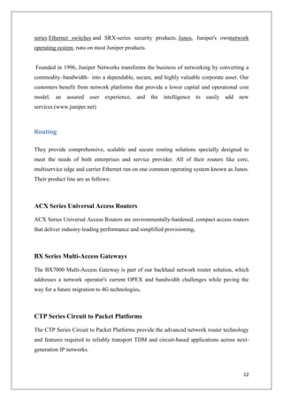 series Ethernet switches and SRX-series security products. Junos, Juniper's ownnetwork
operating system, runs on most Juniper products.

Founded in 1996, Juniper Networks transforms the business of networking by converting a
commodity–bandwidth– into a dependable, secure, and highly valuable corporate asset. Our
customers benefit from network platforms that provide a lower capital and operational cost
model,

an

assured

user

experience,

and

the

intelligence

to

easily add

new

services.(www.juniper.net)

Routing
They provide comprehensive, scalable and secure routing solutions specially designed to
meet the needs of both enterprises and service provider. All of their routers like core,
multiservice edge and carrier Ethernet run on one common operating system known as Junos.
Their product line are as follows:

ACX Series Universal Access Routers
ACX Series Universal Access Routers are environmentally-hardened, compact access routers
that deliver industry-leading performance and simplified provisioning.

BX Series Multi-Access Gateways
The BX7000 Multi-Access Gateway is part of our backhaul network router solution, which
addresses a network operator's current OPEX and bandwidth challenges while paving the
way for a future migration to 4G technologies.

CTP Series Circuit to Packet Platforms
The CTP Series Circuit to Packet Platforms provide the advanced network router technology
and features required to reliably transport TDM and circuit-based applications across nextgeneration IP networks.

12

 