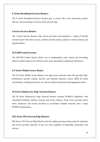 E Series Broadband Services Routers
The E Series Broadband Services Routers play a critical role in the networking control,
delivery, and accounting of services at the network edge.

J Series Services Routers
The J Series Services Routers offer service providers and enterprises a variety of flexible
network routers that deliver secure, reliable network routing solution to remote, branch, and
regional offices.

JCS1200 Control System
The JCS1200 Control System allows you to independently scale control and forwarding
planes to enable rapid service rollouts, lower costs, and enhance operational efficiencies.

LN Series Mobile Secure Router
The LN Series Mobile Secure Router is an edge access network router that provides highperformance network routing, firewall, and intrusion detection service (IDS) for harsh
environments, including terrestrial, air, and sea vehicles and remote data aggregation points.

M Series Multiservice Edge Network Routers
The M Series Multiservice Edge Network Routers combine IP/MPLS capabilities with
unmatched reliability, stability, security, and service richness. These secure network routers
allow enterprises and service providers to consolidate multiple networks into a single
IP/MPLS infrastructure.

MX Series 3D Universal Edge Routers
MX Series 3D Universal Edge Routers meet the rapidly growing routing needs for enterprise
and service provider networks of any size with scalability in bandwidth, subscribers, and
services.
13

 