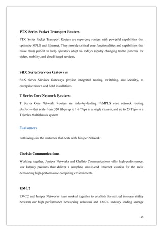 PTX Series Packet Transport Routers
PTX Series Packet Transport Routers are supercore routers with powerful capabilities that
optimize MPLS and Ethernet. They provide critical core functionalities and capabilities that
make them perfect to help operators adapt to today's rapidly changing traffic patterns for
video, mobility, and cloud-based services.

SRX Series Services Gateways
SRX Series Services Gateways provide integrated routing, switching, and security, to
enterprise branch and field installations

T Series Core Network Routers:
T Series Core Network Routers are industry-leading IP/MPLS core network routing
platforms that scale from 320 Gbps up to 1.6 Tbps in a single chassis, and up to 25 Tbps in a
T Series Multichassis system

Customers
Followings are the customer that deals with Juniper Network:

Chelsio Communications
Working together, Juniper Networks and Chelsio Communications offer high-performance,
low latency products that deliver a complete end-to-end Ethernet solution for the most
demanding high-performance computing environments.

EMC2
EMC2 and Juniper Networks have worked together to establish formalized interoperability
between our high performance networking solutions and EMC's industry leading storage

14

 