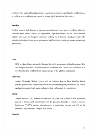 portfolio. This technical foundation allows our joint customers to confidently build solutions
to enable true networking convergence in today's highly virtualized data centers

Emulex
Emulex partners with Juniper to develop comprehensive converged networking solutions.
Emulex's OneConnect family of single-chip, high-performance 10GbE multi-function
adapters are ideal for Juniper's customers looking for a flexible, standards-based, fully
optimized solution for enterprise, data center and low-latency data and storage networking
applications.

IBM
IBM is a key alliance partner for Juniper Networks across many technology areas. IBM
and Juniper Networks can help customers transform their current data centers or plan
new facilities that will help them take advantage of the QFabric architecture

Infineta:
Juniper Networks QFabric System and the Infineta Systems Data Mobility Switch
(DMS) optimize data center interconnects to deliver the highest performance for critical
applications such as high-speed replication, data backup, and live migrations.

Intel:
Juniper Networks QFX3500 Switch and Intel VN_Node to VN_Node (VN2VN) solution
provide a future-proof infrastructure for the growing demands of small to midsize
businesses. VN2VN enables administrators to consolidate storage and I/O at the
network’s edge without a complex FCF switch.

Panduit

15

 