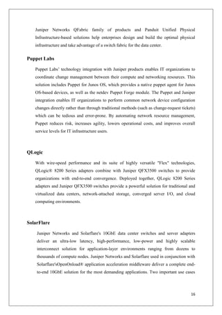 Juniper Networks QFabric family of products and Panduit Unified Physical
Infrastructure-based solutions help enterprises design and build the optimal physical
infrastructure and take advantage of a switch fabric for the data center.

Puppet Labs
Puppet Labs’ technology integration with Juniper products enables IT organizations to
coordinate change management between their compute and networking resources. This
solution includes Puppet for Junos OS, which provides a native puppet agent for Junos
OS-based devices, as well as the netdev Puppet Forge module. The Puppet and Juniper
integration enables IT organizations to perform common network device configuration
changes directly rather than through traditional methods (such as change-request tickets)
which can be tedious and error-prone. By automating network resource management,
Puppet reduces risk, increases agility, lowers operational costs, and improves overall
service levels for IT infrastructure users.

QLogic
With wire-speed performance and its suite of highly versatile "Flex" technologies,
QLogic® 8200 Series adapters combine with Juniper QFX3500 switches to provide
organizations with end-to-end convergence. Deployed together, QLogic 8200 Series
adapters and Juniper QFX3500 switches provide a powerful solution for traditional and
virtualized data centers, network-attached storage, converged server I/O, and cloud
computing environments.

SolarFlare
Juniper Networks and Solarflare's 10GbE data center switches and server adapters
deliver an ultra-low latency, high-performance, low-power and highly scalable
interconnect solution for application-layer environments ranging from dozens to
thousands of compute nodes. Juniper Networks and Solarflare used in conjunction with
Solarflare'sOpenOnload® application acceleration middleware deliver a complete endto-end 10GbE solution for the most demanding applications. Two important use cases

16

 