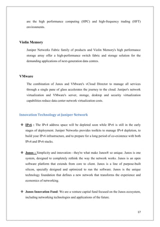 are the high performance computing (HPC) and high-frequency trading (HFT)
environments.

Violin Memory
Juniper Networks Fabric family of products and Violin Memory's high performance
storage array offer a high-performance switch fabric and storage solution for the
demanding applications of next-generation data centres.

VMware
The combination of Junos and VMware's vCloud Director to manage all services
through a single pane of glass accelerates the journey to the cloud. Juniper's network
virtualization and VMware's server, storage, desktop and security virtualization
capabilities reduce data center network virtualization costs.

Innovation Technology at Juniper Network
 IPv6 : The IPv4 address space will be depleted soon while IPv6 is still in the early
stages of deployment. Juniper Networks provides toolkits to manage IPv4 depletion, to
build your IPv6 infrastructure, and to prepare for a long period of co-existence with both
IPv4 and IPv6 stacks.
 Junos : Simplicity and innovation—they're what make Junos® so unique. Junos is one
system, designed to completely rethink the way the network works. Junos is an open
software platform that extends from core to client. Junos is a line of purpose-built
silicon, specially designed and optimized to run the software. Junos is the unique
technology foundation that defines a new network that transforms the experience and
economics of networking.
 Junos Innovation Fund: We are a venture capital fund focused on the Junos ecosystem,
including networking technologies and applications of the future.

17

 