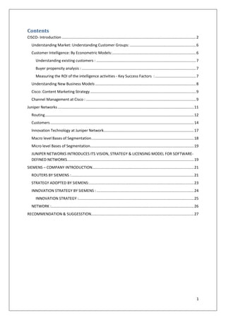 Contents
CISCO- Introduction ................................................................................................................................ 2
Understanding Market: Understanding Customer Groups: ............................................................... 6
Customer Intelligence: By Econometric Models: ................................................................................ 6
Understanding existing customers : ............................................................................................... 7
Buyer propensity analysis : ............................................................................................................. 7
Measuring the ROI of the intelligence activities - Key Success Factors : ....................................... 7
Understanding New Business Models ................................................................................................ 8
Cisco: Content Marketing Strategy ..................................................................................................... 9
Channel Management at Cisco : ......................................................................................................... 9
Juniper Networks .................................................................................................................................. 11
Routing .............................................................................................................................................. 12
Customers ......................................................................................................................................... 14
Innovation Technology at Juniper Network...................................................................................... 17
Macro level Bases of Segmentation.................................................................................................. 18
Micro level Bases of Segmentation................................................................................................... 19
JUNIPER NETWORKS INTRODUCES ITS VISION, STRATEGY & LICENSING MODEL FOR SOFTWAREDEFINED NETWORKS......................................................................................................................... 19
SIEMENS – COMPANY INTRODUCTION................................................................................................. 21
ROUTERS BY SIEMENS : ..................................................................................................................... 21
STRATEGY ADOPTED BY SIEMENS:.................................................................................................... 23
INNOVATION STRATEGY BY SIEMENS : ............................................................................................. 24
INNOVATION STRATEGY :.............................................................................................................. 25
NETWORK :........................................................................................................................................ 26
RECOMMENDATION & SUGGESSTION.................................................................................................. 27

1

 
