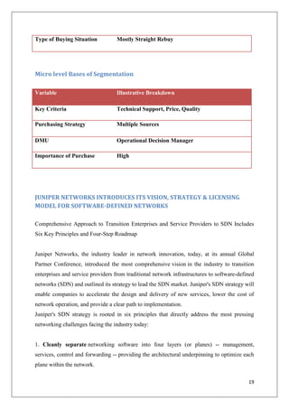 Type of Buying Situation

Mostly Straight Rebuy

Micro level Bases of Segmentation
Variable

Illustrative Breakdown

Key Criteria

Technical Support, Price, Quality

Purchasing Strategy

Multiple Sources

DMU

Operational Decision Manager

Importance of Purchase

High

JUNIPER NETWORKS INTRODUCES ITS VISION, STRATEGY & LICENSING
MODEL FOR SOFTWARE-DEFINED NETWORKS
Comprehensive Approach to Transition Enterprises and Service Providers to SDN Includes
Six Key Principles and Four-Step Roadmap

Juniper Networks, the industry leader in network innovation, today, at its annual Global
Partner Conference, introduced the most comprehensive vision in the industry to transition
enterprises and service providers from traditional network infrastructures to software-defined
networks (SDN) and outlined its strategy to lead the SDN market. Juniper's SDN strategy will
enable companies to accelerate the design and delivery of new services, lower the cost of
network operation, and provide a clear path to implementation.
Juniper's SDN strategy is rooted in six principles that directly address the most pressing
networking challenges facing the industry today:

1. Cleanly separate networking software into four layers (or planes) -- management,
services, control and forwarding -- providing the architectural underpinning to optimize each
plane within the network.
19

 