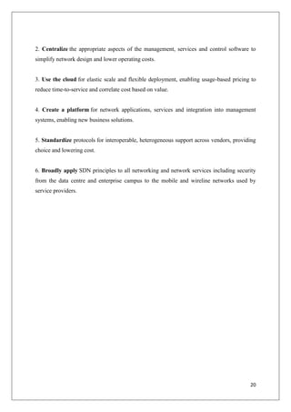 2. Centralize the appropriate aspects of the management, services and control software to
simplify network design and lower operating costs.

3. Use the cloud for elastic scale and flexible deployment, enabling usage-based pricing to
reduce time-to-service and correlate cost based on value.

4. Create a platform for network applications, services and integration into management
systems, enabling new business solutions.

5. Standardize protocols for interoperable, heterogeneous support across vendors, providing
choice and lowering cost.

6. Broadly apply SDN principles to all networking and network services including security
from the data centre and enterprise campus to the mobile and wireline networks used by
service providers.

20

 