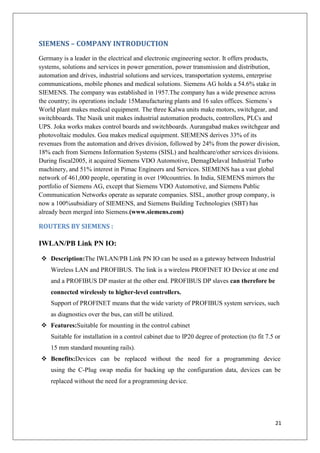 SIEMENS – COMPANY INTRODUCTION
Germany is a leader in the electrical and electronic engineering sector. It offers products,
systems, solutions and services in power generation, power transmission and distribution,
automation and drives, industrial solutions and services, transportation systems, enterprise
communications, mobile phones and medical solutions. Siemens AG holds a 54.6% stake in
SIEMENS. The company was established in 1957.The company has a wide presence across
the country; its operations include 15Manufacturing plants and 16 sales offices. Siemens`s
World plant makes medical equipment. The three Kalwa units make motors, switchgear, and
switchboards. The Nasik unit makes industrial automation products, controllers, PLCs and
UPS. Joka works makes control boards and switchboards. Aurangabad makes switchgear and
photovoltaic modules. Goa makes medical equipment. SIEMENS derives 33% of its
revenues from the automation and drives division, followed by 24% from the power division,
18% each from Siemens Information Systems (SISL) and healthcare/other services divisions.
During fiscal2005, it acquired Siemens VDO Automotive, DemagDelaval Industrial Turbo
machinery, and 51% interest in Pimac Engineers and Services. SIEMENS has a vast global
network of 461,000 people, operating in over 190countries. In India, SIEMENS mirrors the
portfolio of Siemens AG, except that Siemens VDO Automotive, and Siemens Public
Communication Networks operate as separate companies. SISL, another group company, is
now a 100%subsidiary of SIEMENS, and Siemens Building Technologies (SBT) has
already been merged into Siemens.(www.siemens.com)

ROUTERS BY SIEMENS :

IWLAN/PB Link PN IO:
 Description:The IWLAN/PB Link PN IO can be used as a gateway between Industrial
Wireless LAN and PROFIBUS. The link is a wireless PROFINET IO Device at one end
and a PROFIBUS DP master at the other end. PROFIBUS DP slaves can therefore be
connected wirelessly to higher-level controllers.
Support of PROFINET means that the wide variety of PROFIBUS system services, such
as diagnostics over the bus, can still be utilized.
 Features:Suitable for mounting in the control cabinet
Suitable for installation in a control cabinet due to IP20 degree of protection (to fit 7.5 or
15 mm standard mounting rails).
 Benefits:Devices can be replaced without the need for a programming device
using the C-Plug swap media for backing up the configuration data, devices can be
replaced without the need for a programming device.

21

 