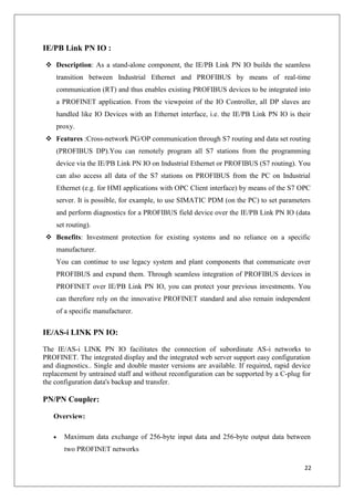 IE/PB Link PN IO :
 Description: As a stand-alone component, the IE/PB Link PN IO builds the seamless
transition between Industrial Ethernet and PROFIBUS by means of real-time
communication (RT) and thus enables existing PROFIBUS devices to be integrated into
a PROFINET application. From the viewpoint of the IO Controller, all DP slaves are
handled like IO Devices with an Ethernet interface, i.e. the IE/PB Link PN IO is their
proxy.
 Features :Cross-network PG/OP communication through S7 routing and data set routing
(PROFIBUS DP).You can remotely program all S7 stations from the programming
device via the IE/PB Link PN IO on Industrial Ethernet or PROFIBUS (S7 routing). You
can also access all data of the S7 stations on PROFIBUS from the PC on Industrial
Ethernet (e.g. for HMI applications with OPC Client interface) by means of the S7 OPC
server. It is possible, for example, to use SIMATIC PDM (on the PC) to set parameters
and perform diagnostics for a PROFIBUS field device over the IE/PB Link PN IO (data
set routing).
 Benefits: Investment protection for existing systems and no reliance on a specific
manufacturer.
You can continue to use legacy system and plant components that communicate over
PROFIBUS and expand them. Through seamless integration of PROFIBUS devices in
PROFINET over IE/PB Link PN IO, you can protect your previous investments. You
can therefore rely on the innovative PROFINET standard and also remain independent
of a specific manufacturer.

IE/AS-i LINK PN IO:
The IE/AS-i LINK PN IO facilitates the connection of subordinate AS-i networks to
PROFINET. The integrated display and the integrated web server support easy configuration
and diagnostics.. Single and double master versions are available. If required, rapid device
replacement by untrained staff and without reconfiguration can be supported by a C-plug for
the configuration data's backup and transfer.

PN/PN Coupler:
Overview:
Maximum data exchange of 256-byte input data and 256-byte output data between
two PROFINET networks
22

 