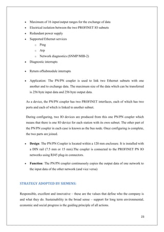 Maximum of 16 input/output ranges for the exchange of data
Electrical isolation between the two PROFINET IO subnets
Redundant power supply
Supported Ethernet services
o

Ping

o

Arp

o

Network diagnostics (SNMP/MIB-2)

Diagnostic interrupts
Return ofSubmodule interrupts
Application: The PN/PN coupler is used to link two Ethernet subnets with one
another and to exchange data. The maximum size of the data which can be transferred
is 256 byte input data and 256 byte output data.
As a device, the PN/PN coupler has two PROFINET interfaces, each of which has two
ports and each of which is linked to another subnet.
During configuring, two IO devices are produced from this one PN/PN coupler which
means that there is one IO device for each station with its own subnet. The other part of
the PN/PN coupler in each case is known as the bus node. Once configuring is complete,
the two parts are joined.
Design: The PN/PN Coupler is located within a 120 mm enclosure. It is installed with
a DIN rail (7.5 mm or 15 mm).The coupler is connected to the PROFINET PN IO
networks using RJ45 plug-in connectors.
Function: The PN/PN coupler continuously copies the output data of one network to
the input data of the other network (and vice versa)

STRATEGY ADOPTED BY SIEMENS:
Responsible, excellent and innovative – these are the values that define who the company is
and what they do. Sustainability in the broad sense – support for long term environmental,
economic and social progress is the guiding principle of all actions.

23

 