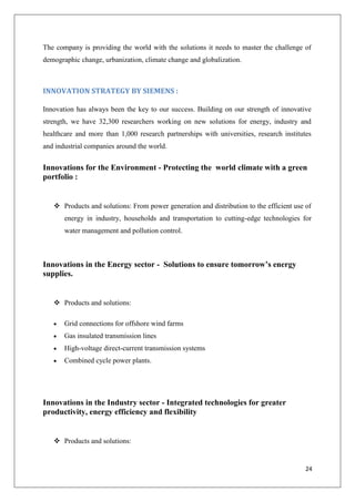 The company is providing the world with the solutions it needs to master the challenge of
demographic change, urbanization, climate change and globalization.

INNOVATION STRATEGY BY SIEMENS :
Innovation has always been the key to our success. Building on our strength of innovative
strength, we have 32,300 researchers working on new solutions for energy, industry and
healthcare and more than 1,000 research partnerships with universities, research institutes
and industrial companies around the world.

Innovations for the Environment - Protecting the world climate with a green
portfolio :

 Products and solutions: From power generation and distribution to the efficient use of
energy in industry, households and transportation to cutting-edge technologies for
water management and pollution control.

Innovations in the Energy sector - Solutions to ensure tomorrow’s energy
supplies.

 Products and solutions:
Grid connections for offshore wind farms
Gas insulated transmission lines
High-voltage direct-current transmission systems
Combined cycle power plants.

Innovations in the Industry sector - Integrated technologies for greater
productivity, energy efficiency and flexibility

 Products and solutions:

24

 