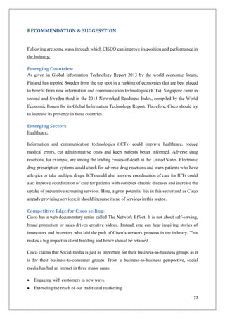 RECOMMENDATION & SUGGESSTION

Following are some ways through which CISCO can improve its position and performance in
the Industry:

Emerging Countries:
As given in Global Information Technology Report 2013 by the world economic forum,
Finland has toppled Sweden from the top spot in a ranking of economies that are best placed
to benefit from new information and communication technologies (ICTs). Singapore came in
second and Sweden third in the 2013 Networked Readiness Index, compiled by the World
Economic Forum for its Global Information Technology Report. Therefore, Cisco should try
to increase its presence in these countries.

Emerging Sectors
Healthcare:
Information and communication technologies (ICTs) could improve healthcare, reduce
medical errors, cut administrative costs and keep patients better informed. Adverse drug
reactions, for example, are among the leading causes of death in the United States. Electronic
drug prescription systems could check for adverse drug reactions and warn patients who have
allergies or take multiple drugs. ICTs could also improve coordination of care for ICTs could
also improve coordination of care for patients with complex chronic diseases and increase the
uptake of preventive screening services. Here, a great potential lies in this sector and as Cisco
already providing services; it should increase its no of services in this sector.

Competitive Edge for Cisco selling:
Cisco has a web documentary series called The Network Effect. It is not about self-serving,
brand promotion or sales driven creative videos. Instead, one can hear inspiring stories of
innovators and inventors who laid the path of Cisco’s network prowess in the industry. This
makes a big impact in client building and hence should be retained.
Cisco claims that Social media is just as important for their business-to-business groups as it
is for their business-to-consumer groups. From a business-to-business perspective, social
media has had an impact in three major areas:
Engaging with customers in new ways.
Extending the reach of our traditional marketing.
27

 