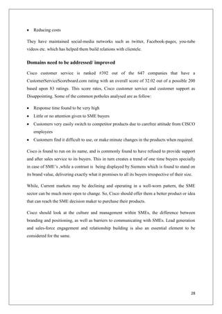 Reducing costs
They have maintained social-media networks such as twitter, Facebook-pages, you-tube
videos etc. which has helped them build relations with clientele.

Domains need to be addressed/ improved
Cisco customer service is ranked #392 out of the 647 companies that have a
CustomerServiceScoreboard.com rating with an overall score of 32.02 out of a possible 200
based upon 83 ratings. This score rates, Cisco customer service and customer support as
Disappointing. Some of the common potholes analysed are as follow:
Response time found to be very high
Little or no attention given to SME buyers
Customers very easily switch to competitor products due to carefree attitude from CISCO
employees
Customers find it difficult to use, or make minute changes in the products when required.
Cisco is found to run on its name, and is commonly found to have refused to provide support
and after sales service to its buyers. This in turn creates a trend of one time buyers specially
in case of SME’s ,while a contrast is being displayed by Siemens which is found to stand on
its brand value, delivering exactly what it promises to all its buyers irrespective of their size.
While, Current markets may be declining and operating in a well-worn pattern, the SME
sector can be much more open to change. So, Cisco should offer them a better product or idea
that can reach the SME decision maker to purchase their products.
Cisco should look at the culture and management within SMEs, the difference between
branding and positioning, as well as barriers to communicating with SMEs. Lead generation
and sales-force engagement and relationship building is also an essential element to be
considered for the same.

28

 