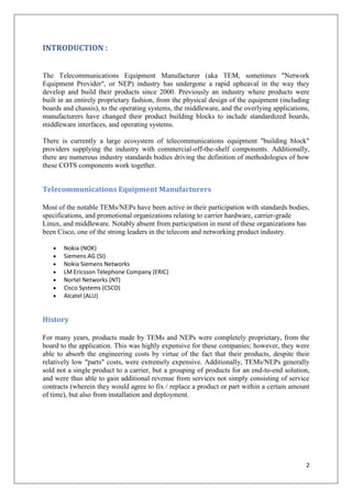 INTRODUCTION :
The Telecommunications Equipment Manufacturer (aka TEM, sometimes "Network
Equipment Provider", or NEP) industry has undergone a rapid upheaval in the way they
develop and build their products since 2000. Previously an industry where products were
built in an entirely proprietary fashion, from the physical design of the equipment (including
boards and chassis), to the operating systems, the middleware, and the overlying applications,
manufacturers have changed their product building blocks to include standardized boards,
middleware interfaces, and operating systems.
There is currently a large ecosystem of telecommunications equipment "building block"
providers supplying the industry with commercial-off-the-shelf components. Additionally,
there are numerous industry standards bodies driving the definition of methodologies of how
these COTS components work together.

Telecommunications Equipment Manufacturers
Most of the notable TEMs/NEPs have been active in their participation with standards bodies,
specifications, and promotional organizations relating to carrier hardware, carrier-grade
Linux, and middleware. Notably absent from participation in most of these organizations has
been Cisco, one of the strong leaders in the telecom and networking product industry.
Nokia (NOK)
Siemens AG (SI)
Nokia Siemens Networks
LM Ericsson Telephone Company (ERIC)
Nortel Networks (NT)
Cisco Systems (CSCO)
Alcatel (ALU)

History
For many years, products made by TEMs and NEPs were completely proprietary, from the
board to the application. This was highly expensive for these companies; however, they were
able to absorb the engineering costs by virtue of the fact that their products, despite their
relatively low "parts" costs, were extremely expensive. Additionally, TEMs/NEPs generally
sold not a single product to a carrier, but a grouping of products for an end-to-end solution,
and were thus able to gain additional revenue from services not simply consisting of service
contracts (wherein they would agree to fix / replace a product or part within a certain amount
of time), but also from installation and deployment.

2

 