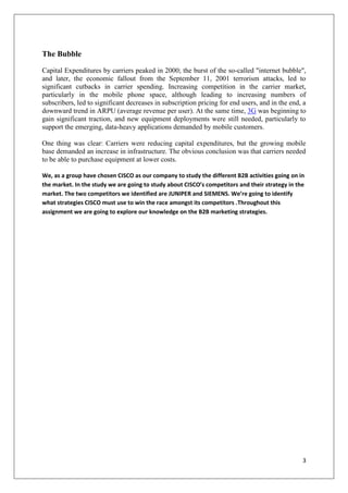 The Bubble
Capital Expenditures by carriers peaked in 2000; the burst of the so-called "internet bubble",
and later, the economic fallout from the September 11, 2001 terrorism attacks, led to
significant cutbacks in carrier spending. Increasing competition in the carrier market,
particularly in the mobile phone space, although leading to increasing numbers of
subscribers, led to significant decreases in subscription pricing for end users, and in the end, a
downward trend in ARPU (average revenue per user). At the same time, 3G was beginning to
gain significant traction, and new equipment deployments were still needed, particularly to
support the emerging, data-heavy applications demanded by mobile customers.
One thing was clear: Carriers were reducing capital expenditures, but the growing mobile
base demanded an increase in infrastructure. The obvious conclusion was that carriers needed
to be able to purchase equipment at lower costs.
We, as a group have chosen CISCO as our company to study the different B2B activities going on in
the market. In the study we are going to study about CISCO’s competitors and their strategy in the
market. The two competitors we identified are JUNIPER and SIEMENS. We’re going to identify
what strategies CISCO must use to win the race amongst its competitors .Throughout this
assignment we are going to explore our knowledge on the B2B marketing strategies.

3

 