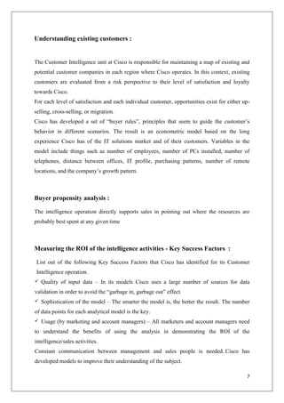 Understanding existing customers :

The Customer Intelligence unit at Cisco is responsible for maintaining a map of existing and
potential customer companies in each region where Cisco operates. In this context, existing
customers are evaluated from a risk perspective to their level of satisfaction and loyalty
towards Cisco.
For each level of satisfaction and each individual customer, opportunities exist for either upselling, cross-selling, or migration.
Cisco has developed a set of ―buyer rules‖, principles that seem to guide the customer’s
behavior in different scenarios. The result is an econometric model based on the long
experience Cisco has of the IT solutions market and of their customers. Variables in the
model include things such as number of employees, number of PCs installed, number of
telephones, distance between offices, IT profile, purchasing patterns, number of remote
locations, and the company’s growth pattern.

Buyer propensity analysis :
The intelligence operation directly supports sales in pointing out where the resources are
probably best spent at any given time

Measuring the ROI of the intelligence activities - Key Success Factors :
List out of the following Key Success Factors that Cisco has identified for its Customer
Intelligence operation.


Quality of input data – In its models Cisco uses a large number of sources for data

validation in order to avoid the ―garbage in, garbage out‖ effect.


Sophistication of the model – The smarter the model is, the better the result. The number

of data points for each analytical model is the key.


Usage (by marketing and account managers) – All marketers and account managers need

to understand the benefits of using the analysis in demonstrating the ROI of the
intelligence/sales activities.
Constant communication between management and sales people is needed. Cisco has
developed models to improve their understanding of the subject.
7

 