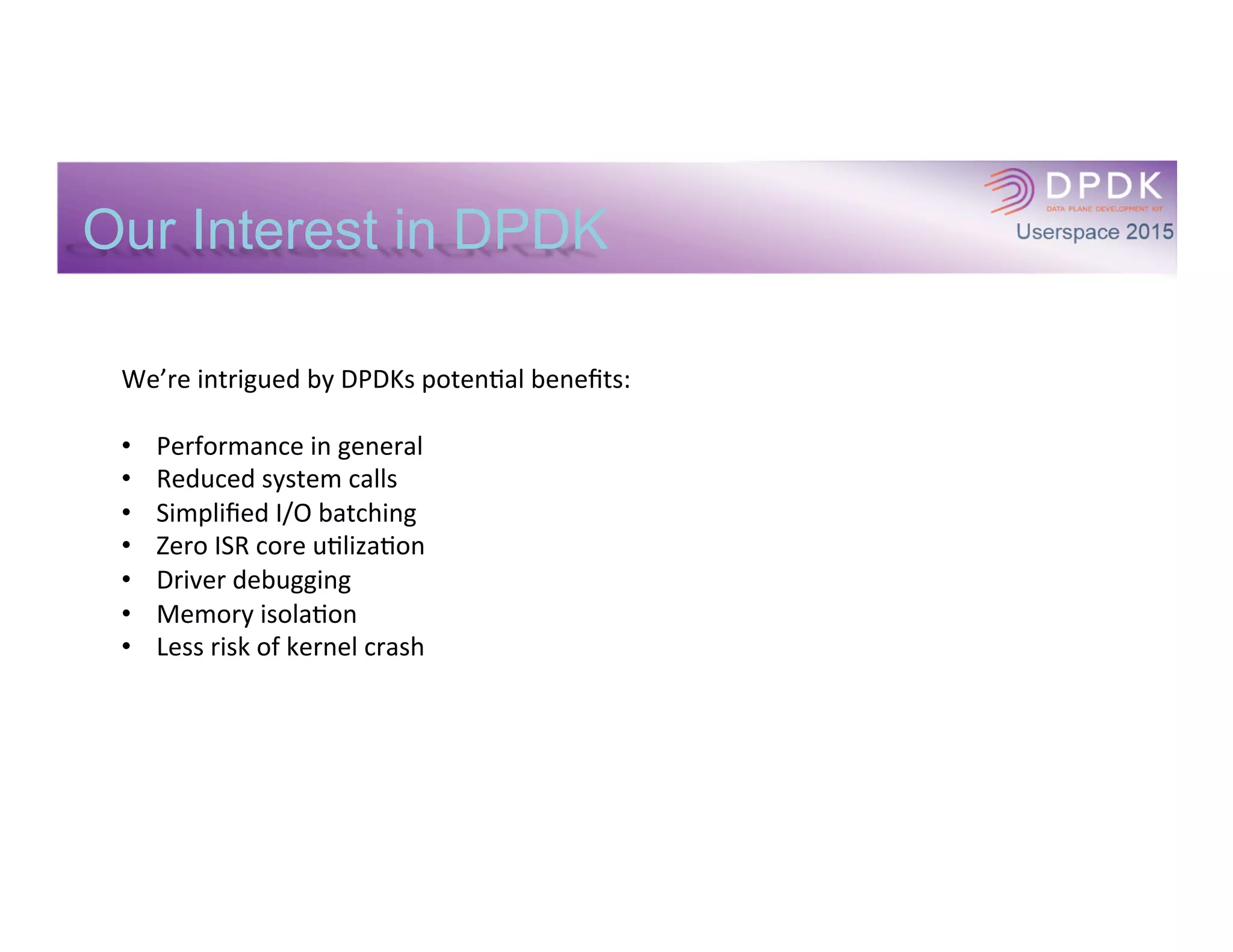 DPDK Integration
Phase	
  1:	
  Data	
  Plane	
  only	
  Integra*on	
  
•  Integrate	
  DPDK	
  into	
  our	
  DP:	
  
•  I/O	
  
•  Memory	
  and	
  buﬀer	
  management	
  
•  Thread	
  management	
  where	
  required	
  
by	
  DPDK	
  
•  Fedora	
  build	
  and	
  run*me	
  environment:	
  
•  We	
  built	
  DPDK	
  libs	
  the	
  normal	
  way	
  
•  We	
  built	
  our	
  DP	
  using	
  host	
  tools	
  and	
  
libraries	
  
•  We	
  linked	
  our	
  DP	
  to	
  DPDK	
  dynamic	
  
libs	
  
	
  
Phase	
  2:	
  Full	
  Integra*on	
  
•  Integrate	
  DPDK	
  into	
  our	
  build	
  
environment	
  
•  Integrate	
  DPDK	
  into	
  our	
  run*me	
  
environment	
  
•  Enable	
  management	
  of	
  DPDK	
  
interfaces	
  into	
  our	
  control	
  plane	
  
	
  
 