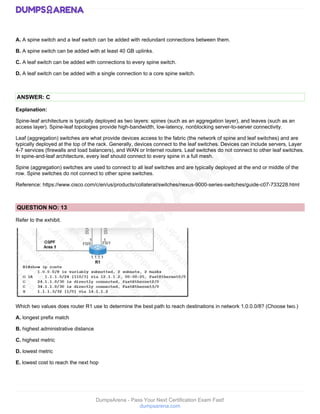 DumpsArena - Pass Your Next Certification Exam Fast!
dumpsarena.com
A. A spine switch and a leaf switch can be added with redundant connections between them.
B. A spine switch can be added with at least 40 GB uplinks.
C. A leaf switch can be added with connections to every spine switch.
D. A leaf switch can be added with a single connection to a core spine switch.
ANSWER: C
Explanation:
Spine-leaf architecture is typically deployed as two layers: spines (such as an aggregation layer), and leaves (such as an
access layer). Spine-leaf topologies provide high-bandwidth, low-latency, nonblocking server-to-server connectivity.
Leaf (aggregation) switches are what provide devices access to the fabric (the network of spine and leaf switches) and are
typically deployed at the top of the rack. Generally, devices connect to the leaf switches. Devices can include servers, Layer
4-7 services (firewalls and load balancers), and WAN or Internet routers. Leaf switches do not connect to other leaf switches.
In spine-and-leaf architecture, every leaf should connect to every spine in a full mesh.
Spine (aggregation) switches are used to connect to all leaf switches and are typically deployed at the end or middle of the
row. Spine switches do not connect to other spine switches.
Reference: https://www.cisco.com/c/en/us/products/collateral/switches/nexus-9000-series-switches/guide-c07-733228.html
QUESTION NO: 13
Refer to the exhibit.
Which two values does router R1 use to determine the best path to reach destinations in network 1,0.0.0/8? (Choose two.)
A. longest prefix match
B. highest administrative distance
C. highest metric
D. lowest metric
E. lowest cost to reach the next hop
 
