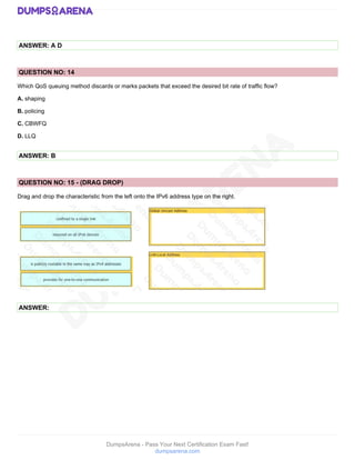 DumpsArena - Pass Your Next Certification Exam Fast!
dumpsarena.com
ANSWER: A D
QUESTION NO: 14
Which QoS queuing method discards or marks packets that exceed the desired bit rate of traffic flow?
A. shaping
B. policing
C. CBWFQ
D. LLQ
ANSWER: B
QUESTION NO: 15 - (DRAG DROP)
Drag and drop the characteristic from the left onto the IPv6 address type on the right.
ANSWER:
 