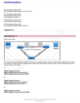 DumpsArena - Pass Your Next Certification Exam Fast!
dumpsarena.com
B. R2(config)# interface gi0/0
R2(config-if)# ip helper-address 198.51.100.100
C. R1(config)# interface fa0/0
R1(config-if)# ip address dhcp
R1(config-if)# no shutdown
D. R2(config)# interface gi0/0
R2(config-if)# ip address dhcp
E. R1(config)# interface fa0/0
R1(config-if)# ip helper-address 192.0.2.2
ANSWER: B C
QUESTION NO: 18
Refer to the exhibit.
PC1 regularly sends 1800 Mbps of traffic to the server. A network engineer needs to configure the EtherChannel to disable
Port Channel 1 between SW1 and SW2 when the Ge0/0 and Ge0/1 ports on SW2 go down. Which configuration must the
engineer apply to the switch?
A)
B)
C)
 