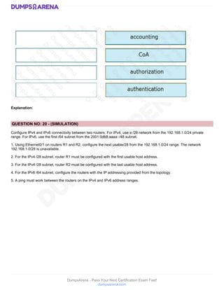 DumpsArena - Pass Your Next Certification Exam Fast!
dumpsarena.com
Explanation:
QUESTION NO: 20 - (SIMULATION)
Configure IPv4 and IPv6 connectivity between two routers. For IPv4, use a /28 network from the 192.168.1.0/24 private
range. For IPv6, use the first /64 subnet from the 2001:0db8:aaaa::/48 subnet.
1. Using Ethernet0/1 on routers R1 and R2, configure the next usable/28 from the 192.168.1.0/24 range. The network
192.168.1.0/28 is unavailable.
2. For the IPv4 /28 subnet, router R1 must be configured with the first usable host address.
3. For the IPv4 /28 subnet, router R2 must be configured with the last usable host address.
4. For the IPv6 /64 subnet, configure the routers with the IP addressing provided from the topology.
5. A ping must work between the routers on the IPv4 and IPv6 address ranges.
 